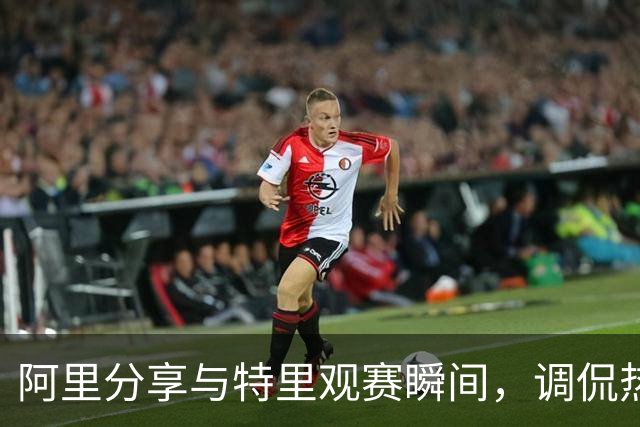 阿里分享与特里观赛瞬间，调侃热刺胜利后空座位